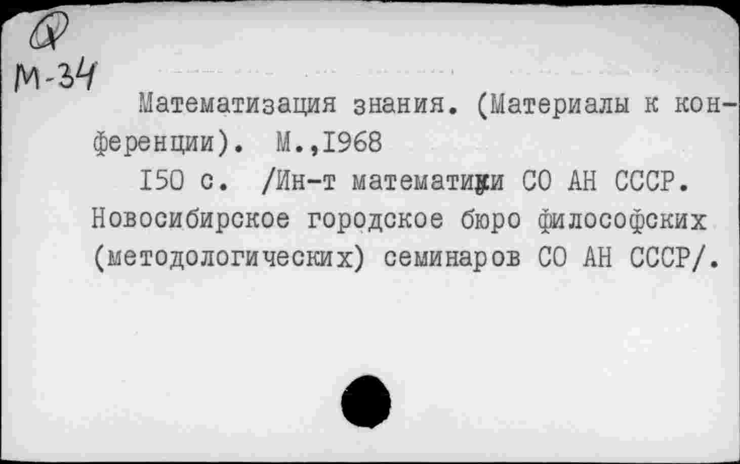 ﻿Математизация знания. (Материалы к кон ференции). М.,1968
150 с. /Ин-т математики СО АН СССР. Новосибирское городское бюро философских (методологических) семинаров СО АН СССР/.